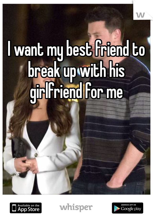 I want my best friend to break up with his girlfriend for me 