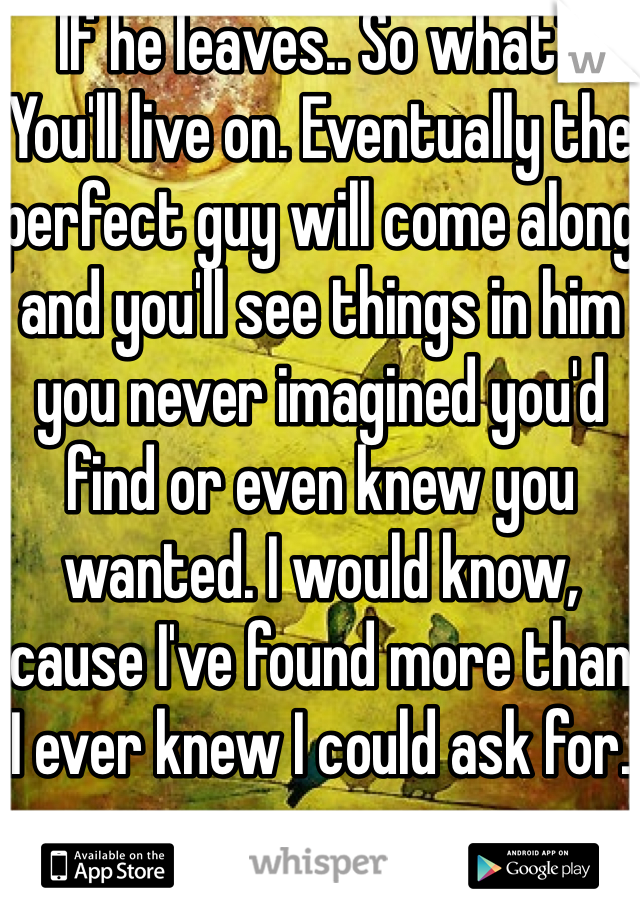 If he leaves.. So what? You'll live on. Eventually the perfect guy will come along and you'll see things in him you never imagined you'd find or even knew you wanted. I would know, cause I've found more than I ever knew I could ask for.