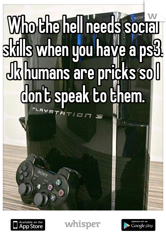 Who the hell needs social skills when you have a ps3. Jk humans are pricks so I don't speak to them.