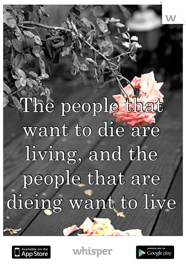 The people that want to die are living, and the people that are dieing want to live 
