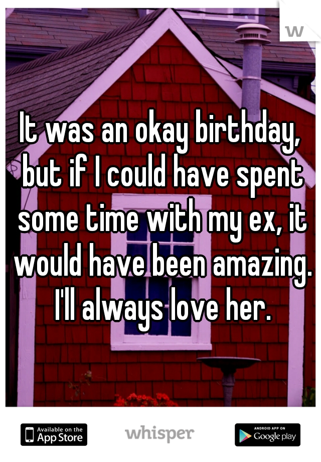 It was an okay birthday, but if I could have spent some time with my ex, it would have been amazing. I'll always love her.