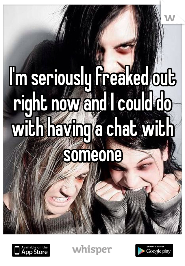 I'm seriously freaked out right now and I could do with having a chat with someone 