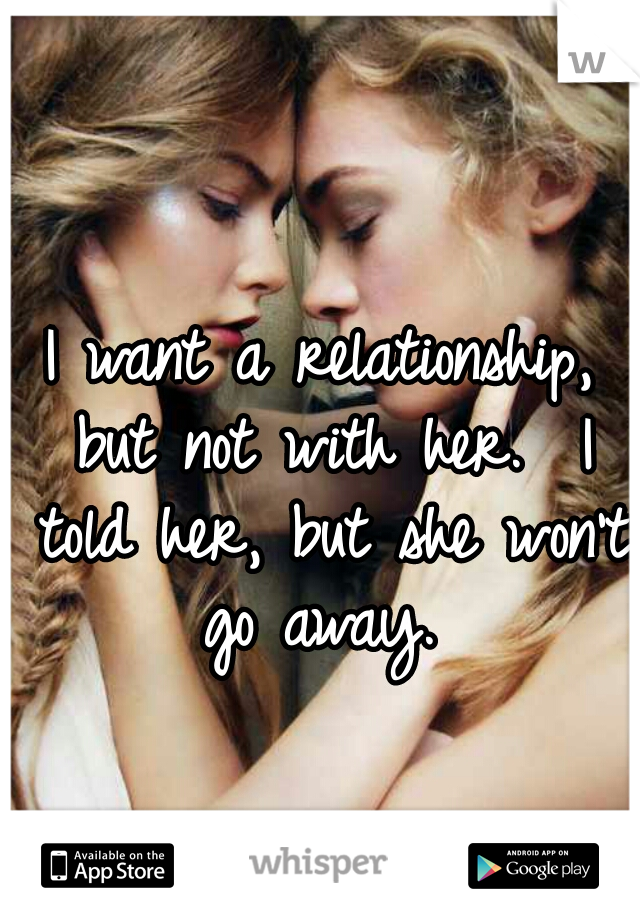 I want a relationship, but not with her.  I told her, but she won't go away. 