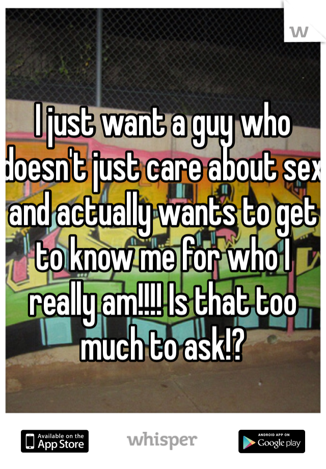I just want a guy who doesn't just care about sex and actually wants to get to know me for who I really am!!!! Is that too much to ask!?