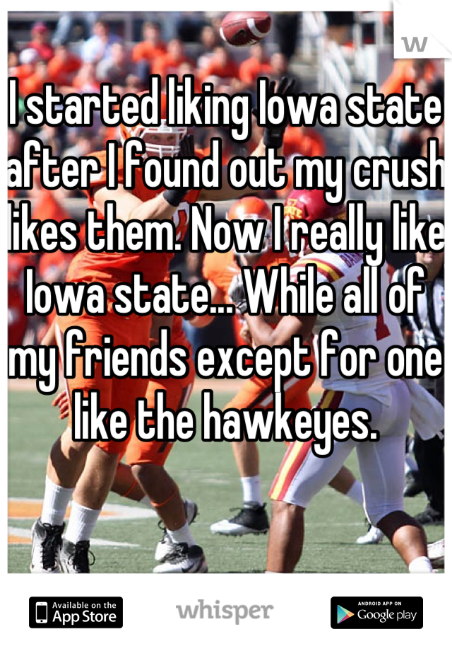 I started liking Iowa state after I found out my crush likes them. Now I really like Iowa state... While all of my friends except for one like the hawkeyes.  