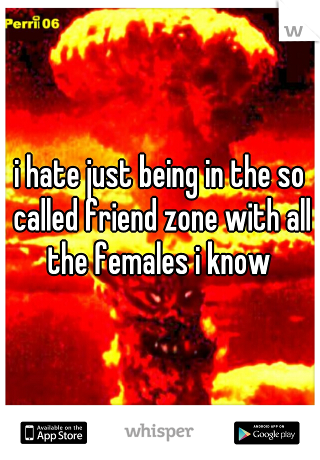 i hate just being in the so called friend zone with all the females i know 