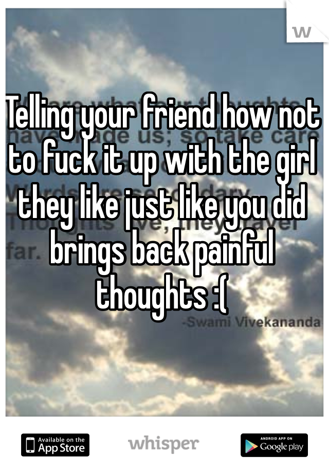 Telling your friend how not to fuck it up with the girl they like just like you did brings back painful thoughts :(
