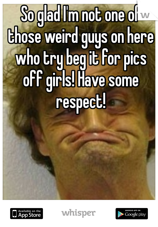 So glad I'm not one of those weird guys on here who try beg it for pics off girls! Have some respect!