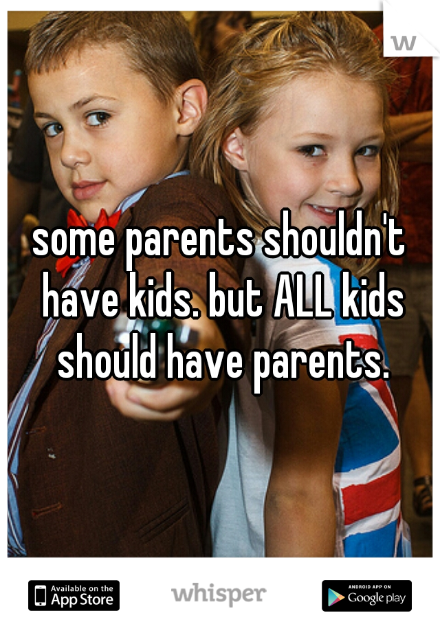 some parents shouldn't have kids. but ALL kids should have parents.