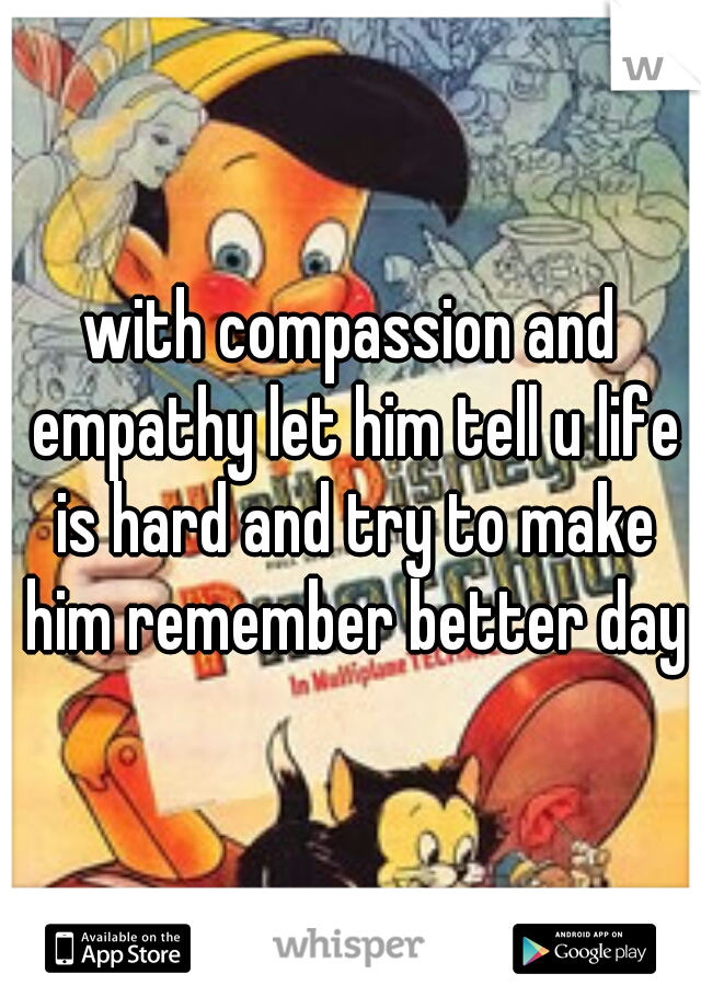 with compassion and empathy let him tell u life is hard and try to make him remember better day