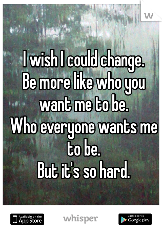 I wish I could change.
Be more like who you want me to be.
Who everyone wants me to be. 
But it's so hard. 
