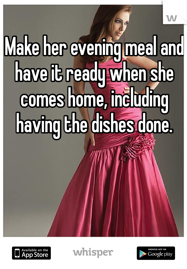 Make her evening meal and have it ready when she comes home, including having the dishes done.