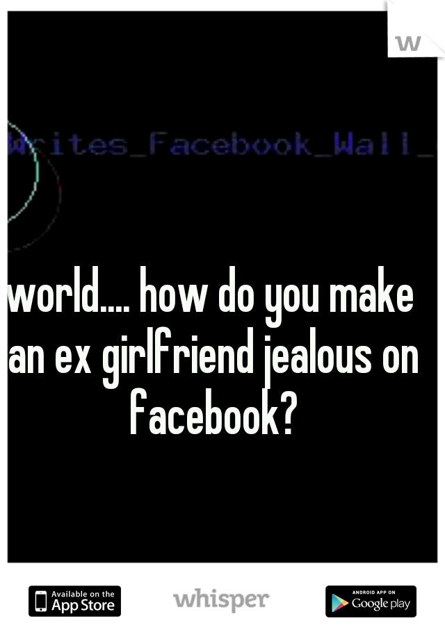world.... how do you make an ex girlfriend jealous on facebook?