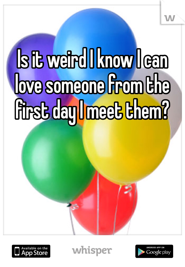 Is it weird I know I can love someone from the first day I meet them?