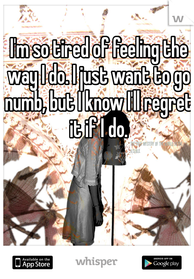 I'm so tired of feeling the way I do. I just want to go numb, but I know I'll regret it if I do. 