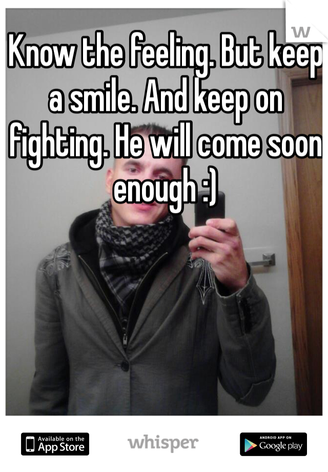 Know the feeling. But keep a smile. And keep on fighting. He will come soon enough :)