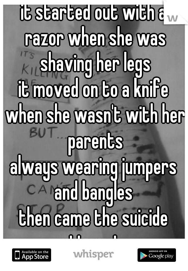 it started out with a razor when she was shaving her legs
it moved on to a knife when she wasn't with her parents
always wearing jumpers and bangles 
then came the suicide attempts
♡