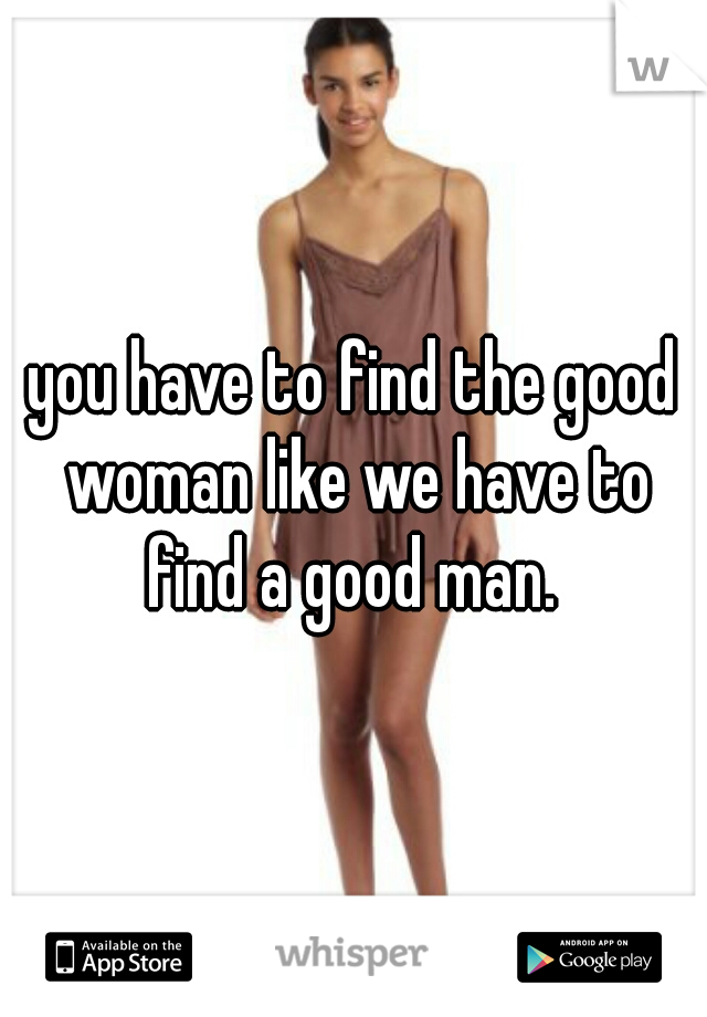 you have to find the good woman like we have to find a good man. 