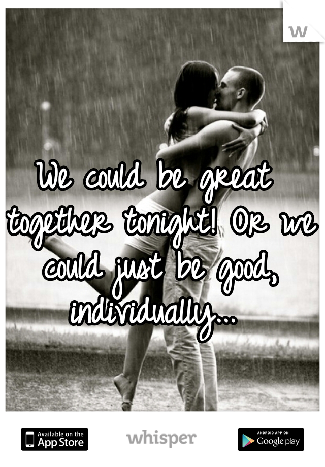 We could be great together tonight! Or we could just be good, individually... 