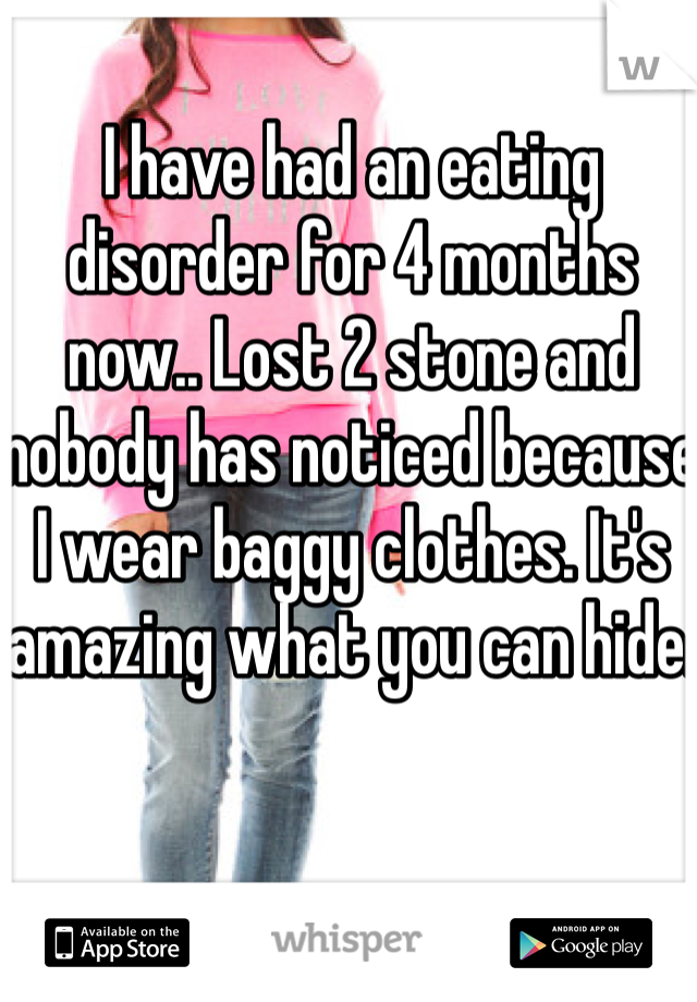 I have had an eating disorder for 4 months now.. Lost 2 stone and nobody has noticed because I wear baggy clothes. It's amazing what you can hide. 