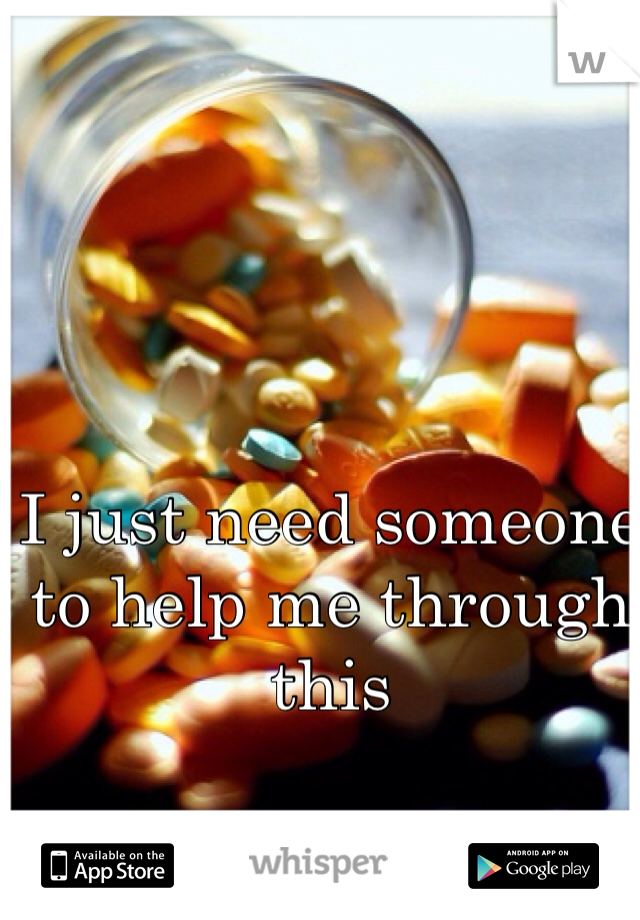 I just need someone to help me through this 