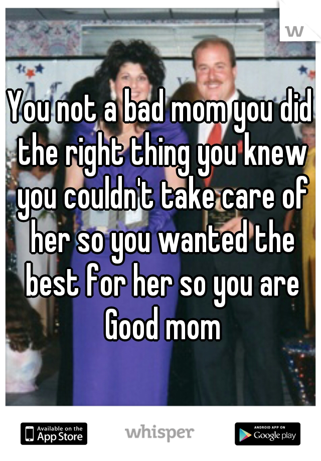 You not a bad mom you did the right thing you knew you couldn't take care of her so you wanted the best for her so you are Good mom