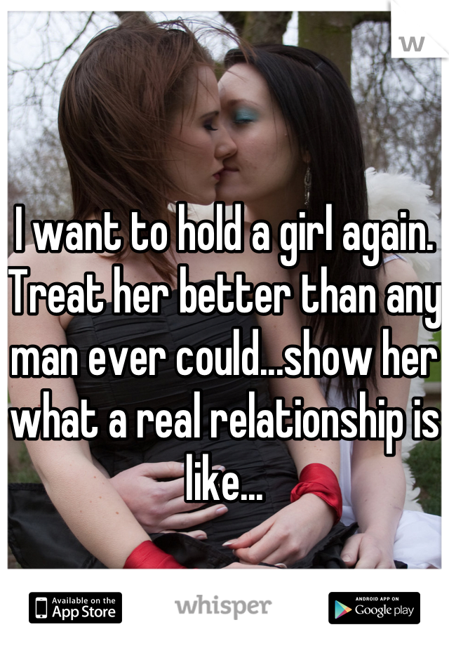 I want to hold a girl again. Treat her better than any man ever could...show her what a real relationship is like...