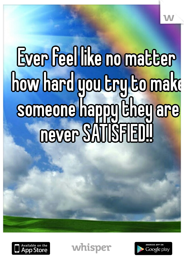 Ever feel like no matter how hard you try to make someone happy they are never SATISFIED!! 