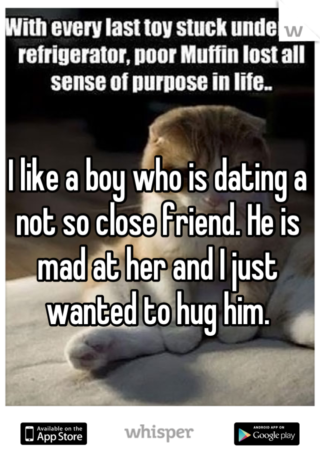 I like a boy who is dating a not so close friend. He is mad at her and I just wanted to hug him.