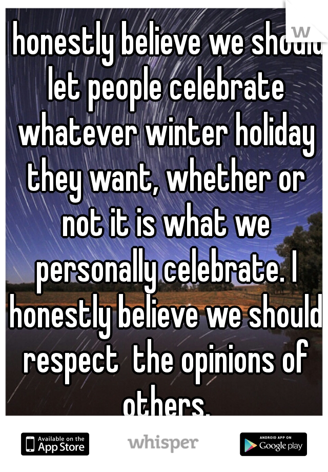 I honestly believe we should let people celebrate whatever winter holiday they want, whether or not it is what we personally celebrate. I honestly believe we should respect  the opinions of others.