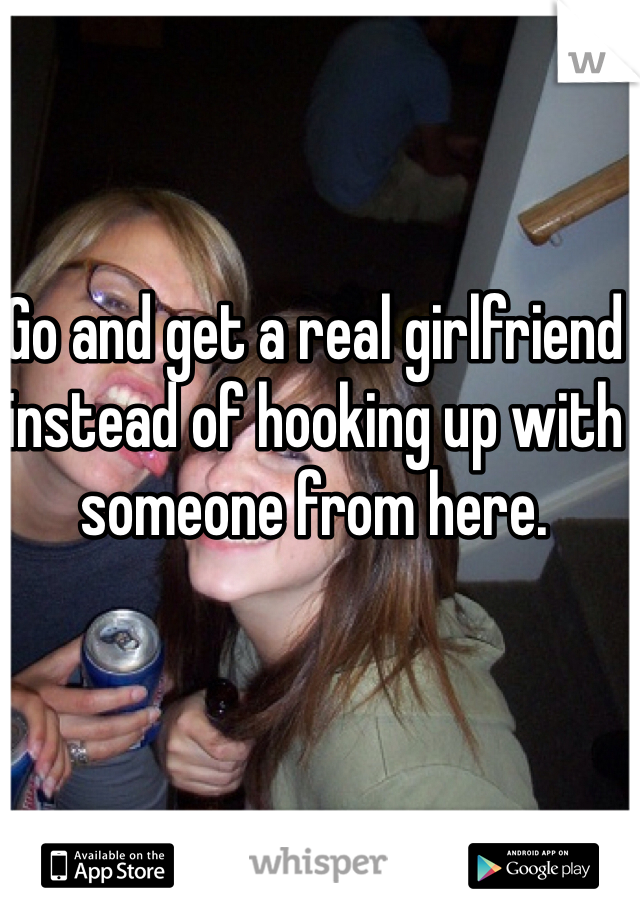 Go and get a real girlfriend instead of hooking up with someone from here.