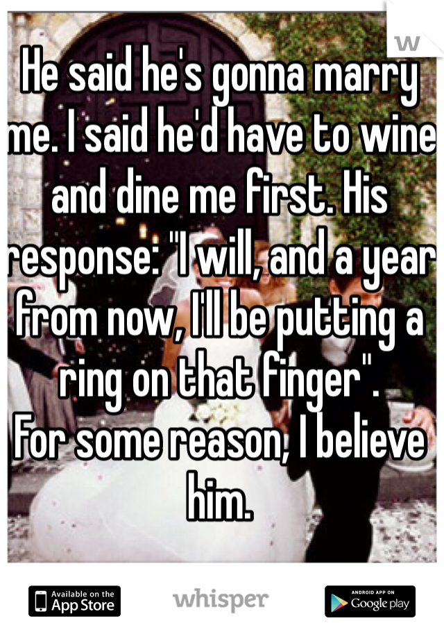 He said he's gonna marry me. I said he'd have to wine and dine me first. His response: "I will, and a year from now, I'll be putting a ring on that finger". 
For some reason, I believe him.