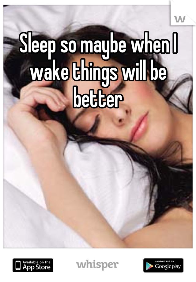 Sleep so maybe when I wake things will be better
