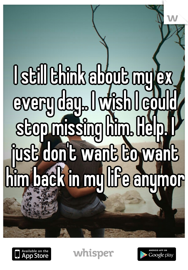 I still think about my ex every day.. I wish I could stop missing him. Help. I just don't want to want him back in my life anymore