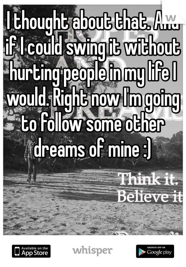 I thought about that. And if I could swing it without hurting people in my life I would. Right now I'm going to follow some other dreams of mine :) 