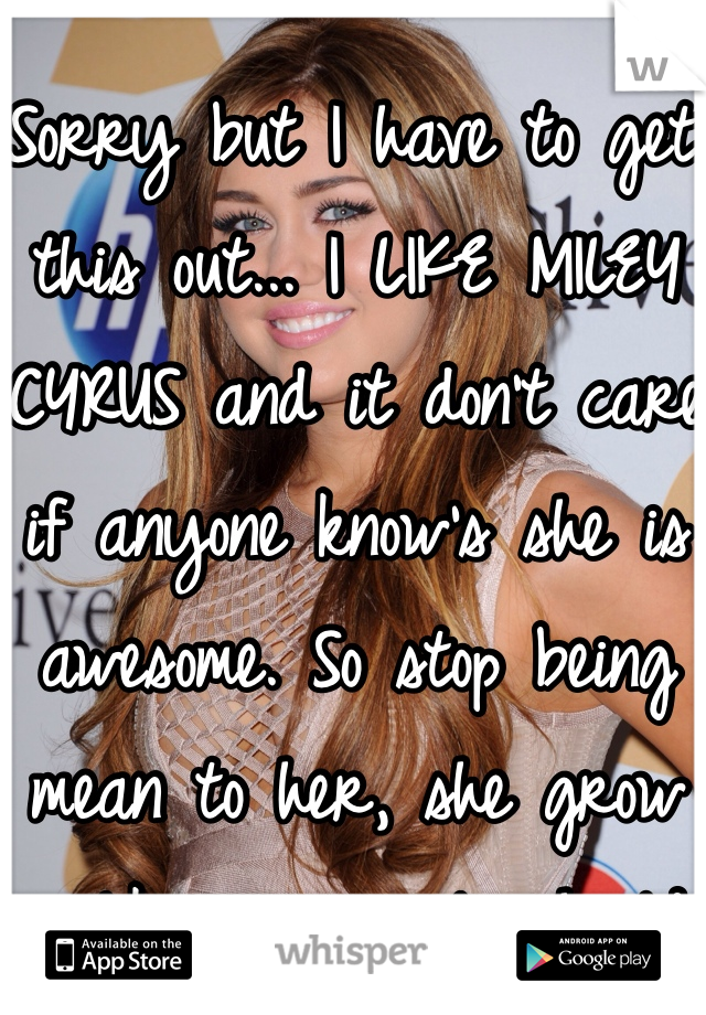 Sorry but I have to get this out... I LIKE MILEY CYRUS and it don't care if anyone know's she is awesome. So stop being mean to her, she grow up like you people should. 