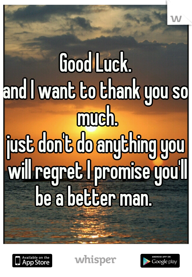 Good Luck.
and I want to thank you so much.
just don't do anything you will regret I promise you'll be a better man.  