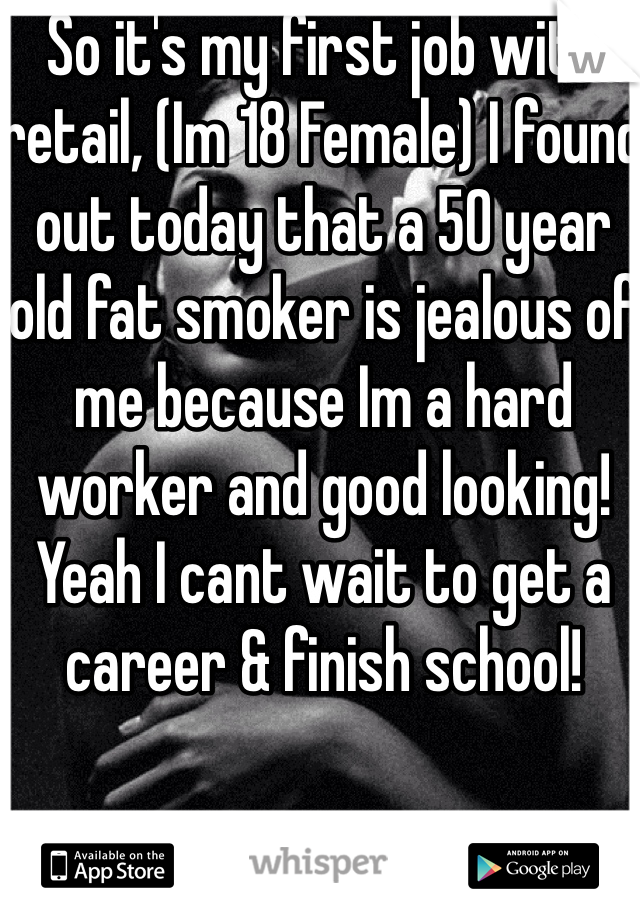 So it's my first job with retail, (Im 18 Female) I found out today that a 50 year old fat smoker is jealous of me because Im a hard worker and good looking! Yeah I cant wait to get a career & finish school!