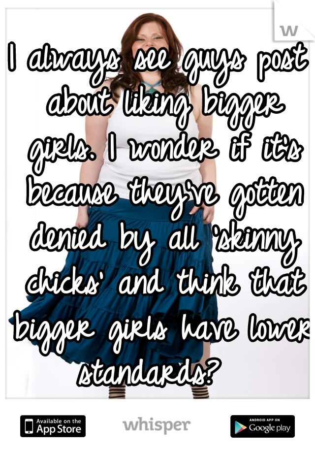 I always see guys post about liking bigger girls. I wonder if it's because they've gotten denied by all 'skinny chicks' and think that bigger girls have lower standards?  