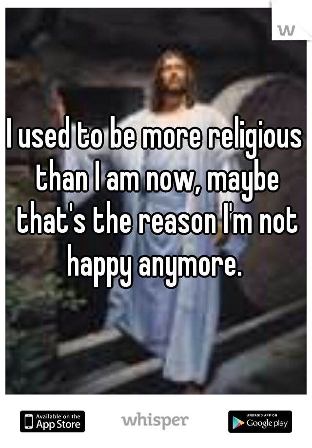 I used to be more religious than I am now, maybe that's the reason I'm not happy anymore. 