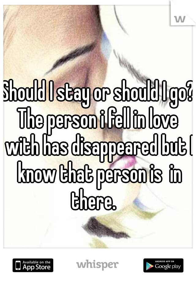 Should I stay or should I go? 

The person i fell in love with has disappeared but I know that person is  in there.   