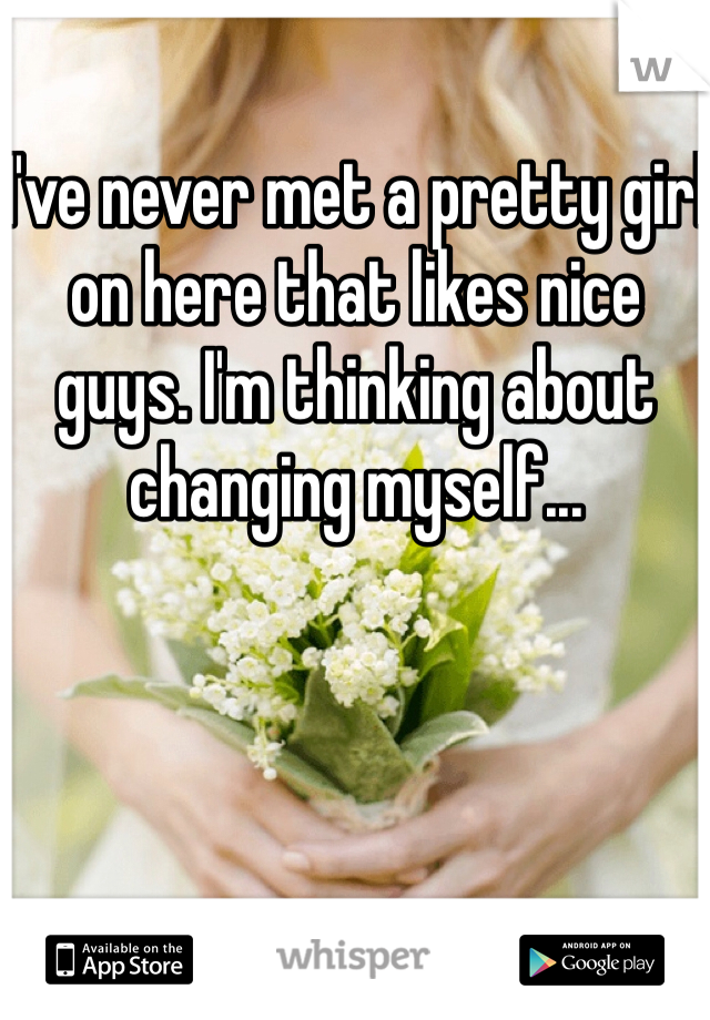 I've never met a pretty girl on here that likes nice guys. I'm thinking about changing myself...
