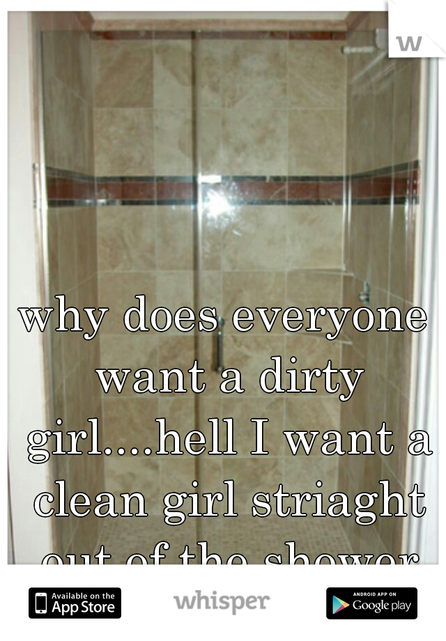 why does everyone want a dirty girl....hell I want a clean girl striaght out of the shower