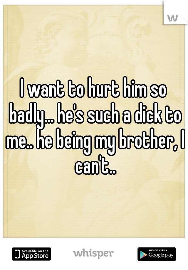 I want to hurt him so badly... he's such a dick to me.. he being my brother, I can't..