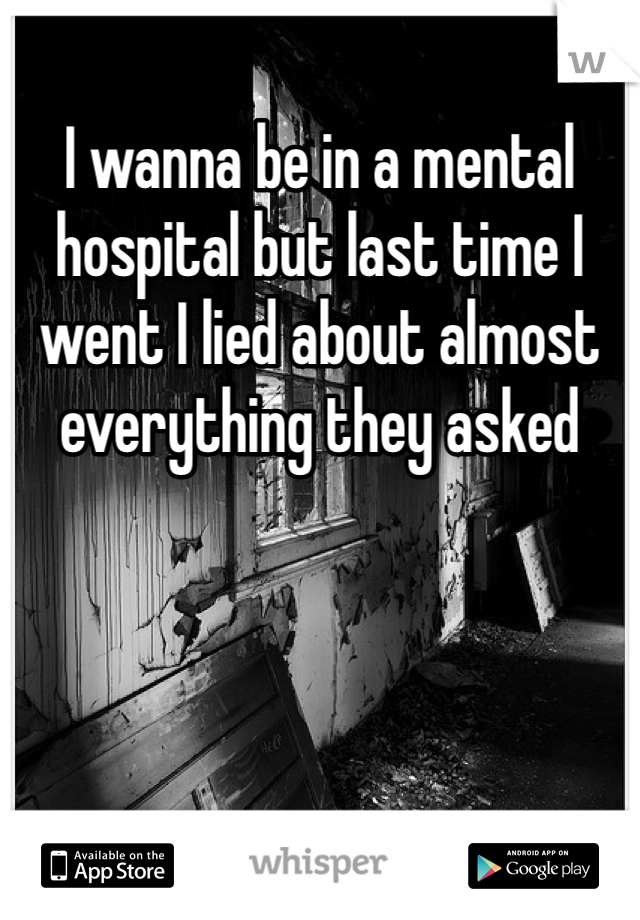 I wanna be in a mental hospital but last time I went I lied about almost everything they asked 