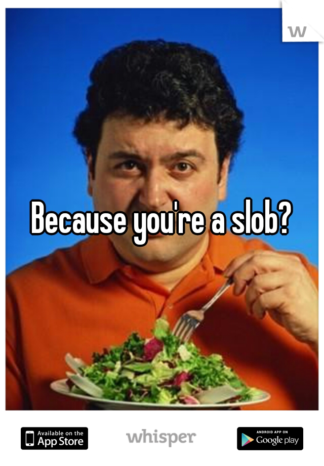 Because you're a slob?