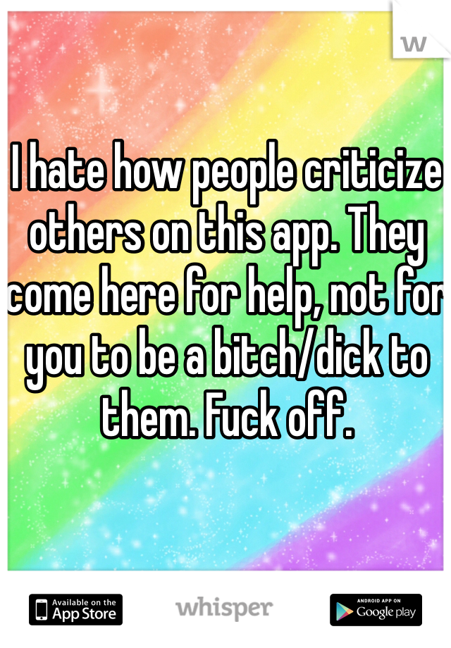 I hate how people criticize others on this app. They come here for help, not for you to be a bitch/dick to them. Fuck off. 