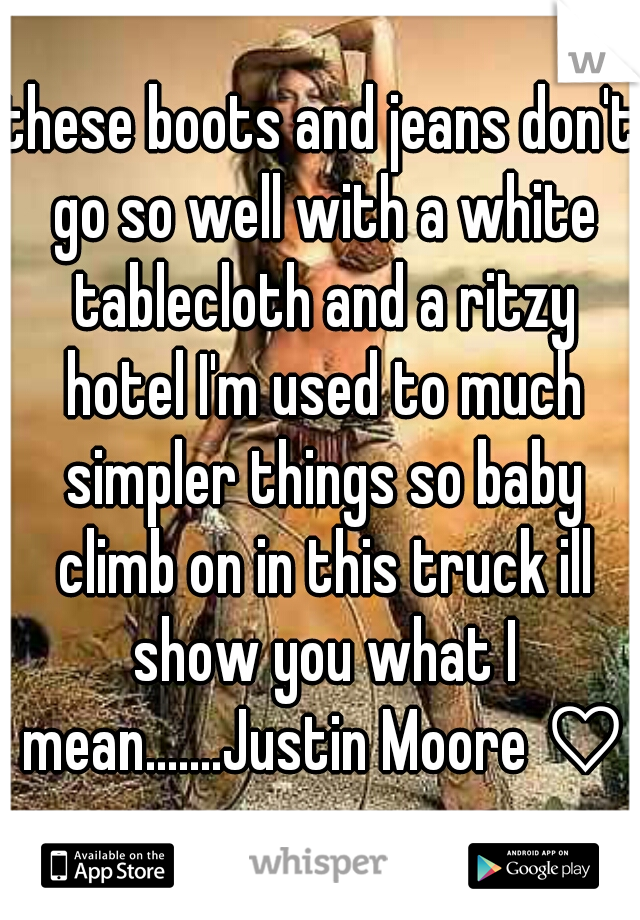 these boots and jeans don't go so well with a white tablecloth and a ritzy hotel I'm used to much simpler things so baby climb on in this truck ill show you what I mean.......Justin Moore ♡
