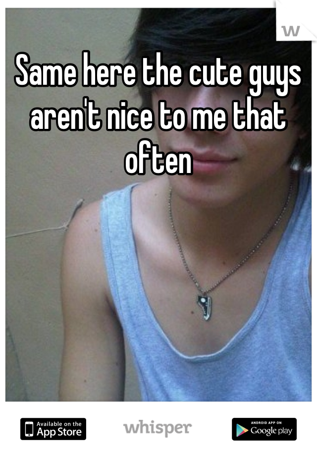 Same here the cute guys aren't nice to me that often
