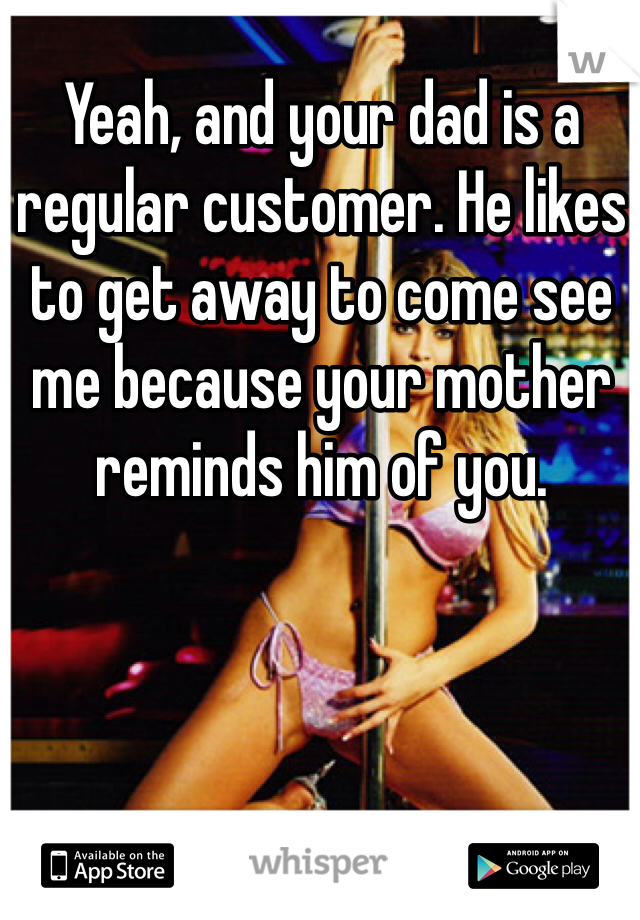 Yeah, and your dad is a regular customer. He likes to get away to come see me because your mother reminds him of you.